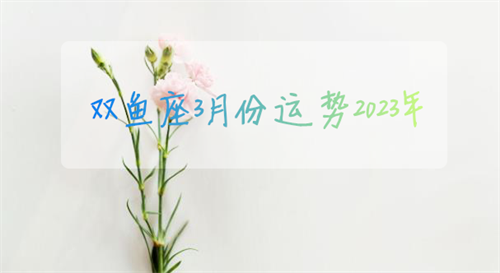 双鱼座3月份运势2023年 双鱼座3月份运势2023年运程如何